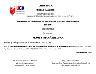 UNIVERSIDAD
“CESAR VALLEJO”
FACULTAD DE INGENERÍA
ESCUELA ACADÉMICO PROFESIONAL DESISTEMAS EINFORMÁTICA
I CONGRESO INTERNACIONAL DE INGENERIA DE SISTEMAS E INFORMATICA
CIS 2014
CERTIFICADO
Se otorga a:
FLOR TIMANÁ MEDINA
Por su participación en la calidad de: INVITADO
En el “I CONGRESO INTERNACIONAL DE INGENERIA DE SISTEMAS E INFORMATICA” realizado del 10 al 12 de Enero.
Aprobado con Resolución Rectoral N°11673-2013-R-UCV del 27 de diciembre del 2013.
Lima Enero de 2014
Dr. Heraclio Campana Añazco
Vicerrector Académico
Universidad Cesar Vallejo
Ing. Lili Salazar Zapata
Director de la Escuela Académico Profesional de
Sistemas e Informática
 