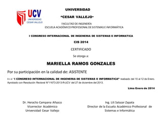 UNIVERSIDAD
“CESAR VALLEJO”
FACULTAD DEINGENERÍA
ESCUELA ACADÉMICO PROFESIONAL DESISTEMAS EINFORMÁTICA
I CONGRESO INTERNACIONAL DE INGENERIA DE SISTEMAS E INFORMATICA
CIS 2014
CERTIFICADO
Se otorga a:
MARIELLA RAMOS GONZALES
Por su participación en la calidad de: ASISTENTE
En el “I CONGRESO INTERNACIONAL DE INGENERIA DE SISTEMAS E INFORMATICA” realizado del 10 al 12 de Enero.
Aprobado con Resolución Rectoral N°11673-2013-R-UCV del 27 de diciembre del 2013.
Lima Enero de 2014
Dr. Heraclio Campana Añazco
Vicerrector Académico
Universidad Cesar Vallejo
Ing. Lili Salazar Zapata
Director de la Escuela Académico Profesional de
Sistemas e Informática
 