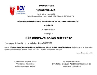 UNIVERSIDAD
“CESAR VALLEJO”
FACULTAD DEINGENERÍA
ESCUELA ACADÉMICO PROFESIONAL DESISTEMAS EINFORMÁTICA
I CONGRESO INTERNACIONAL DE INGENERIA DE SISTEMAS E INFORMATICA
CIS 2014
CERTIFICADO
Se otorga a:
LUIS GUSTAVO ROJAS GUERRERO
Por su participación en la calidad de: ASISTENTE
En el “I CONGRESO INTERNACIONAL DE INGENERIA DE SISTEMAS E INFORMATICA” realizado del 10 al 12 de Enero.
Aprobado con Resolución Rectoral N°11673-2013-R-UCV del 27 de diciembre del 2013.
Lima Enero de 2014
Dr. Heraclio Campana Añazco
Vicerrector Académico
Universidad Cesar Vallejo
Ing. Lili Salazar Zapata
Director de la Escuela Académico Profesional de
Sistemas e Informática
 