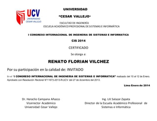 UNIVERSIDAD
“CESAR VALLEJO”
FACULTAD DEINGENERÍA
ESCUELA ACADÉMICO PROFESIONAL DESISTEMAS EINFORMÁTICA
I CONGRESO INTERNACIONAL DE INGENERIA DE SISTEMAS E INFORMATICA
CIS 2014
CERTIFICADO
Se otorga a:
RENATO FLORIAN VILCHEZ
Por su participación en la calidad de: INVITADO
En el “I CONGRESO INTERNACIONAL DE INGENERIA DE SISTEMAS E INFORMATICA” realizado del 10 al 12 de Enero.
Aprobado con Resolución Rectoral N°11673-2013-R-UCV del 27 de diciembre del 2013.
Lima Enero de 2014
Dr. Heraclio Campana Añazco
Vicerrector Académico
Universidad Cesar Vallejo
Ing. Lili Salazar Zapata
Director de la Escuela Académico Profesional de
Sistemas e Informática
 
