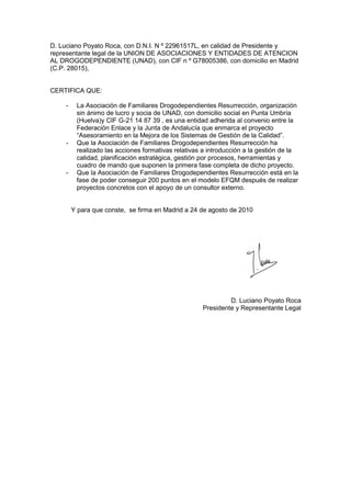 D. Luciano Poyato Roca, con D.N.I. N º 22961517L, en calidad de Presidente y
representante legal de la UNION DE ASOCIACIONES Y ENTIDADES DE ATENCION
AL DROGODEPENDIENTE (UNAD), con CIF n º G78005386, con domicilio en Madrid
(C.P. 28015),


CERTIFICA QUE:

    -    La Asociación de Familiares Drogodependientes Resurrección, organización
         sin ánimo de lucro y socia de UNAD, con domicilio social en Punta Umbría
         (Huelva)y CIF G-21 14 87 39 , es una entidad adherida al convenio entre la
         Federación Enlace y la Junta de Andalucía que enmarca el proyecto
         “Asesoramiento en la Mejora de los Sistemas de Gestión de la Calidad”.
    -    Que la Asociación de Familiares Drogodependientes Resurrección ha
         realizado las acciones formativas relativas a introducción a la gestión de la
         calidad, planificación estratégica, gestión por procesos, herramientas y
         cuadro de mando que suponen la primera fase completa de dicho proyecto.
    -    Que la Asociación de Familiares Drogodependientes Resurrección está en la
         fase de poder conseguir 200 puntos en el modelo EFQM después de realizar
         proyectos concretos con el apoyo de un consultor externo.


        Y para que conste, se firma en Madrid a 24 de agosto de 2010




                                                             D. Luciano Poyato Roca
                                                    Presidente y Representante Legal
 