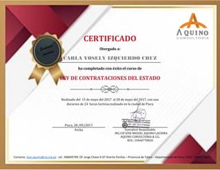 CERTIFICADO
Otorgado a:
CARLA YOSELY IZQUIERDO CRUZ
ha completado con éxito el curso de
LEY DE CONTRATACIONES DEL ESTADO
Realizado del 15 de mayo del 2017 al 28 de mayo del 2017, con una
duracion de 24 horas lectivas,realizado en la ciudad de Piura
Piura, 28 /05/2017
Fecha Instructor Responsable
ING CIP JOSE MIGUEL AQUINO LACHIRA
AQUINO CONSULTORIA & S.G.
RUC: 10460778820
Contacto: Jose.aquino@cip.org.pe cel.: 968493799 Of: Jorge Chave D-07 Distrito Pariñas – Provincial de Talara – Departamento de Piura / RUC: 10460778820
 