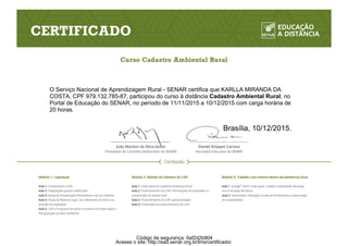 O Serviço Nacional de Aprendizagem Rural - SENAR certifica que KARLLA MIRANDA DA
COSTA, CPF 979.132.785-87, participou do curso à distância Cadastro Ambiental Rural, no
Portal de Educação do SENAR, no período de 11/11/2015 a 10/12/2015 com carga horária de
20 horas.
Brasília, 10/12/2015.
Acesse o site: http://ead.senar.org.br/lms/certificado/
Código de segurança: 0af2d2b904
 