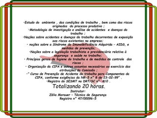 •Estudo do ambiente , das condições de trabalho , bem como dos riscos
originados do processo produtivo ;
•Metodologia de investigação e análise de acidentes e doenças do
trabalho ;
•Noções sobre acidentes e doenças do trabalho decorrentes de exposição
aos riscos existentes na empresa;
• noções sobre a Síndrome da Imunodeficiência Adquirida – AIDS, e
medidas de prevenção;
•Noções sobre a legislação trabalhista e previdenciária relativa à
segurança e saúde no trabalho;
• Princípios gerais de higiene do trabalho e de medidas de controle dos
riscos ;
• Organização da CIPA e outros assuntos necessários ao exercício das
atribuições da Comissão ;
•“ Curso de Prevenção de Acidente do trabalho para Componentes da
CIPA, conforme exigências da NR-5 n° 8 de 23-02-99” .
•Registro do SESMT na DRT/SC n° 410 .
Totalizando 20 horas.
Instrutor:
Zélio Morauer – Técnico de Segurança
Registro n° 47/00096-5
 