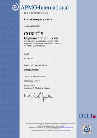 This certificate remains the property of The APM Group Ltd and shall be returned immediately on request. 
The APM Group Limited, Sword House, Totteridge Road 
High Wycombe, Buckinghamshire, HP13 6DG, England 
Telephone – + 44 (0) 1494 452 450. Fax -+ 44 (0) 1494 459 559. www.apmg-international.com 
Registered in England No 2861902 
COBIT® is a trademark of ISACA® registered in the United States and other countries. 
THIS IS TO CERTIFY THAT 
Ernani Marques da Silva 
HAS PASSED THE 
COBIT® 5 
Implementation Exam 
MEETING STANDARDS to APMG/QMS/ 
Registered Practitioner Certification as stated in 
the APMG Quality Manual 
DATE 
22 July 2014 
REGISTRATION NUMBER 
COBIT/US001604 
CERTIFICATE NUMBER 
02320365-01-Q2TF 
Nick Houlton 
Operations & Marketing Director 
