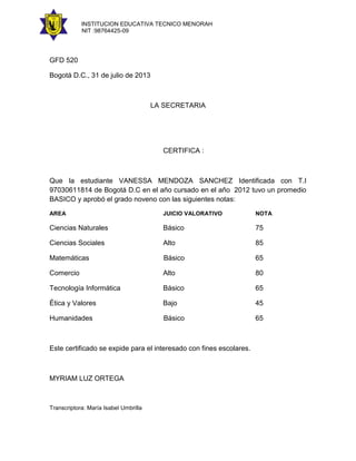 INSTITUCION EDUCATIVA TECNICO MENORAH
NIT :98764425-09

GFD 520
Bogotá D.C., 31 de julio de 2013

LA SECRETARIA

CERTIFICA :

Que la estudiante VANESSA MENDOZA SANCHEZ Identificada con T.I
97030611814 de Bogotá D.C en el año cursado en el año 2012 tuvo un promedio
BASICO y aprobó el grado noveno con las siguientes notas:
AREA

JUICIO VALORATIVO

NOTA

Ciencias Naturales

Básico

75

Ciencias Sociales

Alto

85

Matemáticas

Básico

65

Comercio

Alto

80

Tecnología Informática

Básico

65

Ética y Valores

Bajo

45

Humanidades

Básico

65

Este certificado se expide para el interesado con fines escolares.

MYRIAM LUZ ORTEGA

Transcriptora: María Isabel Umbrilla

 