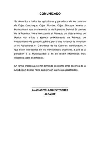 COMUNICADO

Se comunica a todos los agricultores y ganaderos de los caseríos
de Cajas Canchaque, Cajas Alumbre, Cajas Shapaya, Yumbe y
Huanbanaca, que actualmente la Municipalidad Distrital El carmen
de la Frontera, Viene ejecutando el Proyecto de Mejoramiento de
Pastos con miras a ejecutar próximamente un Proyecto de
Mejoramiento de ganado Lechero; por lo que hacemos la invitación
a los Agricultores y Ganaderos de los Caseríos mencionados, y
que estén interesados en los mencionados proyectos, a que se a
personen a la Municipalidad a fin de recibir información más
detallada sobre el particular.


En forma progresiva se irán tomando en cuenta otros caseríos de la
jurisdicción distrital hasta cumplir con las metas establecidas.




                 ____________________________
                 ANANIAS VELASQUEZ TORRES
                                 ALCALDE
 