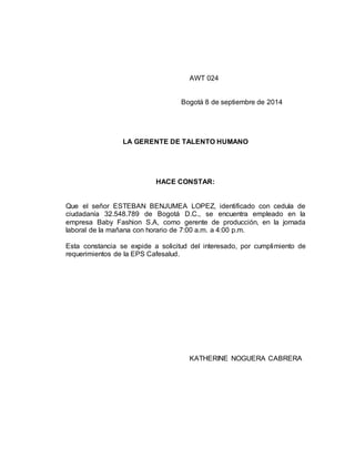 AWT 024 
Bogotá 8 de septiembre de 2014 
LA GERENTE DE TALENTO HUMANO 
HACE CONSTAR: 
Que el señor ESTEBAN BENJUMEA LOPEZ, identificado con cedula de 
ciudadanía 32.548.789 de Bogotá D.C., se encuentra empleado en la 
empresa Baby Fashion S.A, como gerente de producción, en la jornada 
laboral de la mañana con horario de 7:00 a.m. a 4:00 p.m. 
Esta constancia se expide a solicitud del interesado, por cumplimiento de 
requerimientos de la EPS Cafesalud. 
KATHERINE NOGUERA CABRERA 
 