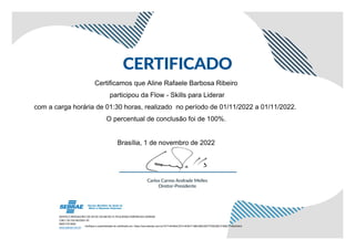 Certificamos que Aline Rafaele Barbosa Ribeiro
participou da Flow - Skills para Liderar
com a carga horária de 01:30 horas, realizado no período de 01/11/2022 a 01/11/2022.
O percentual de conclusão foi de 100%.
Brasília, 1 de novembro de 2022
Verifique a autenticidade do certificado em: https://ava.sebrae.com.br/?AT=4D462C3F214DB1F19BC68D35077D5E2851F596C71992A4EA
 