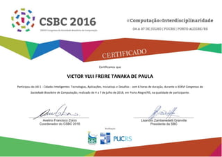 Certificamos que
VICTOR YUJI FREIRE TANAKA DE PAULA
Participou do JAI 1 - Cidades Inteligentes: Tecnologias, Aplicações, Iniciativas e Desafios - com 6 horas de duração, durante o XXXVI Congresso da
Sociedade Brasileira de Computação, realizado de 4 a 7 de julho de 2016, em Porto Alegre/RS, na qualidade de participante.
 