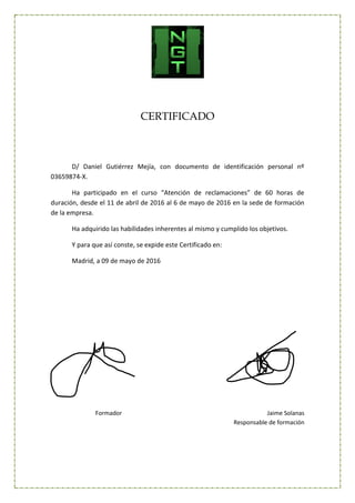 CERTIFICADO
D/ Daniel Gutiérrez Mejía, con documento de identificación personal nº
03659874-X.
Ha participado en el curso “Atención de reclamaciones” de 60 horas de
duración, desde el 11 de abril de 2016 al 6 de mayo de 2016 en la sede de formación
de la empresa.
Ha adquirido las habilidades inherentes al mismo y cumplido los objetivos.
Y para que así conste, se expide este Certificado en:
Madrid, a 09 de mayo de 2016
Formador Jaime Solanas
Responsable de formación
 