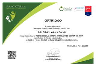 CERTIFICADO
A través del presente,
la empresa Pulso Corporación Médica certifica que:
Julio Catalino Valencia Cornejo
ha aprobado el curso "REINDUCCIÓN AL SISTEMA INTEGRADO DE GESTIÓN ED. 2023"
equivalente a 01 hora(s) académica(s),
el día 18 de Febrero del 2023 en Pulso College Universidad Corporativa.
Martes, 16 de Mayo de 2023
 