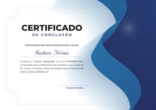 Gustavo Novais
CERTIFICADO
D E C O N C L U S Ã O
concluiu o módulo Javascript do curso PYTHON FULL,
ministrado pelo profissional Caio Sampaio, com carga de
20 horas, na escola online de programação Pythonando
CNPJ: 42.904.259/0001-07.
Gustavo Novais
CERTIFICAMOS QUE, PARA OS DEVIDOS FINS, O ALUNO
 