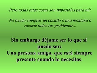 Pero todas estas cosas son imposibles para mí:

No puedo comprar un castillo o una montaña o
       sacarte todos tus problemas...


 Sin embargo déjame ser lo que sí
            puedo ser:
Una persona amiga, que está siempre
   presente cuando lo necesitas.
 