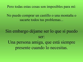 Pero todas estas cosas son imposibles para mí: No puedo comprar un castillo o una montaña o sacarte todos tus problemas... Sin embargo déjame ser lo que sí puedo ser: Una persona amiga, que está siempre presente cuando lo necesitas. 