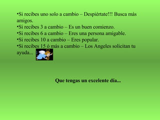 Si recibes uno solo a cambio – Despiértate!!! Busca más amigos. Si recibes 3 a cambio – Es un buen comienzo. Si recibes 6 a cambio – Eres una persona amigable. Si recibes 10 a cambio – Eres popular. Si recibes 15 ó más a cambio – Los Angeles solicitan tu ayuda... Que tengas un excelente día... 