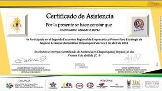 Certificado de Asistencia
Por la presente se hace constar que
JHONN JAIRO ANGARITA LOPEZ
………………………………………………………………………………………………………………
Ha Participado en el Segundo Encuentro Regional de Empresarios y Primer Foro Estrategia de
Negocio Arranque Automático Chiquinquirá Viernes 6 de abril de 2018
En efectos se entrega el certificado de Asistencia en Chiquinquirá ( Boyacá ) el dia
Viernes 6 de abril de 2018
......................................................................................
CARLOS HERNADO PALACIOS AGUILAR
DIRECTOR ESCUELA DEADMINISTRACION DE EMPRESAS
SECCIONAL CHIQUINQUIRA
...................................................................................
CARLOS ALBERTO MOLINA
DIRECTOR DEL CENTRO DE INVESTIGACIONES
(CENDES) SECCIONAL CHIQUINQUIRA
JJAL
 