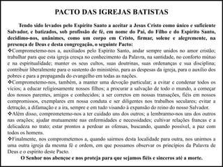 PACTO DAS IGREJAS BATISTAS
Tendo sido levados pelo Espírito Santo a aceitar a Jesus Cristo como único e suficiente
Salvador, e batizados, sob profissão de fé, em nome do Pai, do Filho e do Espírito Santo,
decidimo-nos, unânimes, como um corpo em Cristo, firmar, solene e alegremente, na
presença de Deus e desta congregação, o seguinte Pacto:
Comprometemo-nos a, auxiliados pelo Espírito Santo, andar sempre unidos no amor cristão;
trabalhar para que esta igreja cresça no conhecimento da Palavra, na santidade, no conforto mútuo
e na espiritualidade; manter os seus cultos, suas doutrinas, suas ordenanças e sua disciplina;
contribuir liberalmente para o sustento do ministério, para as despesas da igreja, para o auxílio dos
pobres e para a propaganda do evangelho em todas as nações.
Comprometemo-nos, também, a manter uma devoção particular; a evitar e condenar todos os
vícios; a educar religiosamente nossos filhos; a procurar a salvação de todo o mundo, a começar
dos nossos parentes, amigos e conhecidos; a ser corretos em nossas transações, fiéis em nossos
compromissos, exemplares em nossa conduta e ser diligentes nos trabalhos seculares; evitar a
detração, a difamação e a ira, sempre e em tudo visando à expansão do reino do nosso Salvador.
Além disso, comprometemo-nos a ter cuidado uns dos outros; a lembrarmo-nos uns dos outros
nas orações; ajudar mutuamente nas enfermidades e necessidades; cultivar relações francas e a
delicadeza no trato; estar prontos a perdoar as ofensas, buscando, quando possível, a paz com
todos os homens.
Finalmente, nos comprometemos a, quando sairmos desta localidade para outra, nos unirmos a
uma outra igreja da mesma fé e ordem, em que possamos observar os princípios da Palavra de
Deus e o espírito deste Pacto.
O Senhor nos abençoe e nos proteja para que sejamos fiéis e sinceros até a morte.
 