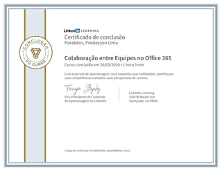 Certificado de conclusão
Parabéns, Presleyson Lima
Colaboração entre Equipes no Office 365
Curso concluído em 26/03/2020 • 1 hora 0 min
Com essa rota de aprendizagem, você expandiu suas habilidades, aperfeiçoou
suas competências e ampliou suas perspectivas de carreira.
Vice-Presidente de Conteúdo
de Aprendizagem no LinkedIn
LinkedIn Learning
1000 W Maude Ave
Sunnyvale, CA 94085
Código do certificado: Ad-jNMZhRdM_ttpomWWDeK_X1a32
 