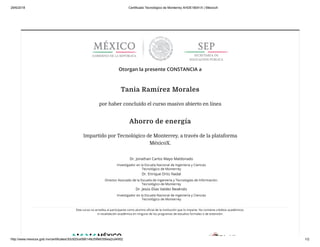 29/6/2018 Certificado Tecnológico de Monterrey AHDE18041X | MéxicoX
http://www.mexicox.gob.mx/certificates/30c920ce586148c59fe6356ea2cd4952 1/2
Otorgan la presente CONSTANCIA a
Tania Ramírez Morales
por haber concluido el curso masivo abierto en línea
Ahorro de energía
Impartido por Tecnológico de Monterrey, a través de la plataforma
MéxicoX.
Dr. Jonathan Carlos Mayo Maldonado
Investigador en la Escuela Nacional de Ingeniería y Ciencias
Tecnológico de Monterrey
Dr. Enrique Ortiz Nadal
Director Asociado de la Escuela de Ingeniería y Tecnologías de Información.
Tecnológico de Monterrey
Dr. Jesús Elías Valdez Reséndiz
Investigador en la Escuela Nacional de Ingeniería y Ciencias
Tecnológico de Monterrey
Este curso no acredita al participante como alumno oﬁcial de la institución que lo imparte. No contiene créditos académicos
ni revalidación académica en ninguno de los programas de estudios formales o de extensión.
 