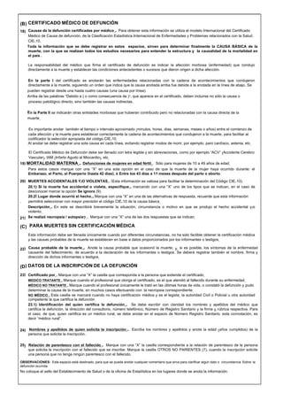 (B) CERTIFICADO MÉDICO DE DEFUNCIÓN
18) Causas de la defunción certificadas por médico.- Para obtener esta información se utiliza el modelo Internacional del Certificado
Médico de Causa de defunción, de la Clasificación Estadística Internacional de Enfermedades y Problemas relacionados con la Salud.
CIE-10.
Toda la información que se debe registrar en estos espacios, sirven para determinar finalmente la CAUSA BÁSICA de la
muerte, con la que se realizan todos los estudios necesarios para entender la estructura y la causalidad de la mortalidad en
el país .
La responsabilidad del médico que firma el certificado de defunción es indicar la afección morbosa (enfermedad) que condujo
directamente a la muerte y establecer las condiciones antecedentes o sucesos que dieron origen a dicha afección.
En la parte I del certificado se anotarán las enfermedades relacionadas con la cadena de acontecimientos que condujeron
directamente a la muerte, siguiendo un orden que indica que la causa anotada arriba fue debida a la anotada en la línea de abajo. Se
pueden registrar desde una hasta cuatro causas (una causa por línea).
Arriba de las palabras “Debido a ( o como consecuencia de )”, que aparece en el certificado, deben incluirse no sólo la causa o
proceso patológico directo, sino también las causas indirectas.
En la Parte II se indicarán otras entidades morbosas que hubieran contribuido pero no relacionadas con la causa directa de la
muerte.
Es importante anotar también el tiempo o intervalo aproximado (minutos, horas, días, semanas, meses o años) entre el comienzo de
cada afección y la muerte para establecer correctamente la cadena de acontecimientos que condujeron a la muerte, para facilitar al
codificador la selección apropiada del código CIE-10.
Al anotar se debe registrar una sola causa en cada línea, evitando registrar modos de morir, por ejemplo, paro cardíaco, astenia, etc.
El Certificado Médico de Defunción debe ser llenado con letra legible y sin abreviaciones, como por ejemplo “ACV” (Accidente Cerebro
Vascular), IAM (Infarto Agudo al Miocardio), etc.
19) MORTALIDAD MATERNA.- Defunciones de mujeres en edad fértil.- Sólo para mujeres de 10 a 49 años de edad.
Para estos casos marque con una “X” en una sola opción en el caso de que la muerte de la mujer haya ocurrido durante: el
mbarazo, el Parto, el Puerperio (hasta 42 días), ó Entre los 43 días a 11 meses después del parto o aborto.
20) MUERTE
E
S ACCIDENTALES Y/O VIOLENTAS.- (Esta información es valiosa para facilitar la determinación del Código CIE-10).
20.1) Si la muerte fue accidental o violeta, especifique.- marcando con una “X” uno de los tipos que se indican, en el caso de
desconocer marcar la opción Se ignora (9).
20.2) Lugar donde ocurrió el hecho.- Marque con una “X” en una de las alternativas de respuesta, recuerde que esta información
. permitirá seleccionar con mayor precisión el código CIE-10 de la causa básica.
Descripción.- En este se describirá brevemente la situación, circunstancia o motivo en que se produjo el hecho accidental y/o
violento.
21) Se realizó necropsia / autopsia?.- Marque con una “X” una de las dos respuestas que se indican.
(C) PARA MUERTES SIN CERTIFICACIÓN MÉDICA
Esta información debe ser llenada únicamente cuando por diferentes circunstancias, no ha sido factible obtener la certificación médica
y las causas probables de la muerte se establecen en base a datos proporcionados por los informantes o testigos.
22) Causa probable de la muerte.- Anote la causa probable que ocasionó la muerte; y, si es posible, los síntomas de la enfermedad
causante del fallecimiento, de acuerdo a la declaración de los informantes o testigos. Se deberá registrar también el nombre, firma y
dirección de dichos informantes o testigos.
(D) DATOS DE LA INSCRIPCIÓN DE LA DEFUNCIÓN
23) Certificado por.- Marque con una “X” la casilla que corresponda a la persona que extiende el certificado.
MEDICO TRATANTE.- Marque cuando el profesional que otorga el certificado, es el que atendió al fallecido durante su enfermedad.
MÉDICO NO TRATANTE.- Marque cuando el profesional únicamente le trató en las últimas horas de vida, o constató la defunción y pudo
determinar la causa de la muerte, en muchos casos efectuando con la necropsia correspondiente.
NO MÉDICO.- Esta casilla se marcará cuando no haya certificación médica y es el legista, la autoridad Civil o Policial u otra autoridad
competente la que certifica la defunción.
23.1) Identificación del quien certifica la defunción.- Se debe escribir con claridad los nombres y apellidos del médico que
certifica la defunción, la dirección del consultorio, número telefónico, Número de Registro Sanitario y la firma ó rúbrica respectiva. Para
el caso, de que, quien certifica es un médico rural, se debe anotar en el espacio de Número Registro Sanitario, esta connotación, es
decir “médico rural”.
24) Nombres y apellidos de quien solicita la inscripción.- Escriba los nombres y apellidos y anote la edad (años cumplidos) de la
persona que solicita la inscripción .
25) Relación de parentesco con el fallecido.- Marque con una “X” la casilla correspondiente a la relación de parentesco de la persona
que solicita la inscripción con el fallecido que se inscribe. Marque la casilla OTROS NO PARIENTES (7), cuando la inscripción solicite
una persona que no tenga ningún parentesco con el fallecido.
OBSERVACIONES: Este espacio está destinado, para que se pueda anotar cualquier comentario que sirva para clarificar algún dato o circunstancia Sobre la
defunción ocurrida.
No coloque el sello del Establecimiento de Salud o de la oficina de Estadística en los lugares donde se anota la información.
 