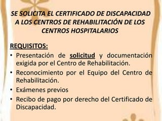 SE SOLICITA EL CERTIFICADO DE DISCAPACIDAD
 A LOS CENTROS DE REHABILITACIÓN DE LOS
          CENTROS HOSPITALARIOS

REQUISITOS:
• Presentación de solicitud y documentación
  exigida por el Centro de Rehabilitación.
• Reconocimiento por el Equipo del Centro de
  Rehabilitación.
• Exámenes previos
• Recibo de pago por derecho del Certificado de
  Discapacidad.
 