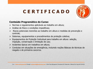 C E R T I F I C A D O
Conteúdo Programático do Curso:
 Normas e regulamentos aplicáveis ao trabalho em altura;
 Análise de Risco e condições impeditivas;
 Riscos potenciais inerentes ao trabalho em altura e medidas de prevenção e
controle;
 Sistemas, equipamentos e procedimentos de proteção coletiva;
 Equipamentos de Proteção Individual para trabalho em altura: seleção,
inspeção, conservação e limitação de uso;
 Acidentes típicos em trabalhos em altura;
 Condutas em situações de emergência, incluindo noções Básicas de técnicas de
resgate e de primeiros socorros.
Site : www.coneccao.com E-mail :coneccao@coneccao.com : End. Rua Benjamin Constant Nº 9 Barreto / Niterói RJ Cep:24110-010
 