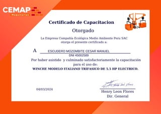 A ESCUDERO MOZOMBITE CESAR MANUEL
DNI 45002589
Certificado de Capacitacion
Otorgado
04/03/2024
Henry Leon Flores
Dir. General
Por haber asistido y culminado satisfactoriamente la capacitación
para el uso de:
WINCHE MODELO ITALIANO TRIFASICO DE 5.5 HP ELECTRICO.
La Empresa Compañía Ecológica Medio Ambiente Peru SAC
otorga el presente certificado a:
 