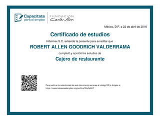 México, D.F. a 22 de abril de 2016
Certificado de estudios
Inttelmex S.C. extiende la presente para acreditar que
ROBERT ALLEN GOODRICH VALDERRAMA
completó y aprobó los estudios de
Cajero de restaurante
Para verificar la autenticidad de este documento escanea el código QR o dirígete a:
https://capacitateparaelempleo.org/verifica/52ar9p2s7/
 
