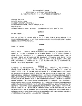 REPUBLICA DE COLOMBIA
CERTIFICADO DE EXISTENCIA Y REPRESENTACION
EL SUSCRITO SECRETARIO DE LA CAMARA DE COMERCIO DE NEIVA
CERTIFICA
NOMBRE: AGP.LTDA
DOMICIO: NEIVA – HUILA
DIRECCION COMERCIAL: CRA 5 NO. 15-14
DIRECCION NOTIFICACION JUDICIAL: CRA 5 NO. 15-14
CIUDAD: NEIVA
MATRICULA MERCANTIL NRO. 40364-16 FECHA MATRICULA: 10 DE ABRIL DE 2014
CERTIFICA
NIT: 830 925 945 - 3
CERTIFICA
QUE POR DOCUMENTO PRIVADO NRO. 08 DEL 10 DE ABRL 2014 DE NEIVA, INSCRITA EN LA
CAMARA DE COMERCIO EL 03 DE SEPTIEMBE BAJO EL NRO. 2720 DEL LIBRO IX, SE CONSTITUYO LA
SOCIEDAD DENOMINADA AGP. LTDA.
CERTIFICA
DURACION: 6 MESES.
CERTIFICA
OBJETO SOCIAL: LA SOCIEDAD TENDRA POR OBJETO SOCIAL PRINCIPAL COMERCIALIZACION DE
BARRAS DE CILICONA. ASI MISMO PODRA REALIZAR CUALQUIER OTRA ACTIVIDAD ECONOMICA
LICITA TANTO EN COLOMBIA O EN EL EXTRANJERO. LA SOCIEDAD PODRA LLEVAR A CABO EN
GENERAL, TODAS LAS OPERACIONES, DE CUALQUIER NATURALEZA QUE ELLAS FUEREN
RELACIONADAS CON EL OBJETO MENCIONADO, ASI COMO CUALES QUIERA ACTIVIDADES
SIMILARES CONEXAS O COMPLEMENTARIA O QUE PERMITAN FACILITAR O DESARROLLAR EL
COMERCIO O LA INDUSTRIA DE LA SOCIEDAD.
CERTIFICA
FUNCIONES DEL REPRESENTANTE. LA SOCIEDAD SERA GERENCIADA, ADMINISTRADA Y
REPRESENTADA LEGALMENTE ANTE TERCEROS POR EL REPRESENTANTE LEGAL QUIEN NO
TENDRA RESTRICCIONES DE CONTRATACION POR RAZON DE LA NATURALEZA NI DE LA CUANTIA
DE LOS ACTOS QUE CELEBRE. POR LO TANTTO SE ENTENDERA QUE EL REPRESENTANTE LEGAL
PODRA CELEBRAR O EJECUTAR TODOS LOS ACTOS Y CONTRATOS COMPRENDIDOS EN EL OBJETO
SOCIAL O QUE SE RELACIONEN DIRECTAMENTE CON LA EXISTENCIA Y EL FUNCIONAMIENTO DE LA
SOCIEDAD. EL REPRESENTANTE LEGAL SE ENTENDERA INVESTIDO DE LOS MAS AMPLIOS PODERES
PARA ACTUAR EN TODAS LAS CIRCUNSTANCIAS EN NOMBRE DE LA SOCIEDAD, CON EXCEPCION DE
AQUELLASFACULTADES QUE DE ACUERDO CON LOS ESTATUTOS SE HUBIERE RESERVADO LOS
ACCIONISTAS. EN LAS RELACIONES FRENTE A TERCEROS, LA SOCIEDAD QUEDARA OBLIGADA POR
LOS ACTOS Y CONTRATOS CELEBRADOS POR EL REPRESENTANTE LEGAL. LE ESTA PROHIBIDO AL
REPRESENTANTE LEGAL Y A LOS DEMAS ADMINISTRADORES DE LA SOCIEDAD POR SI O POR
INTERPUESTA PERSONA OBTENER BAJO CUALQUIER FORMA O MODALIDAD JURIDICA PRESTAMOS
POR PARTE DE LA SOCIEDAD U OBTENER POR PARTE DE LA SOCIEDAD AVAL, FIANZA O CUALQUIER
OTRO TIPO DE GARANTIA DE SUS OBLIGACIONES PERSONALES.
 