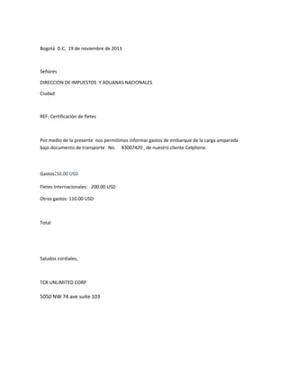 Bogotá D.C, 19 de noviembre de 2013

Señores
DIRECCION DE IMPUESTOS Y ADUANAS NACIONALES
Ciudad

REF: Certificación de fletes

Por medio de la presente nos permitimos informar gastos de embarque de la carga amparada
bajo documento de transporte No. 83007420 , de nuestro cliente Celphone.

Gastos:50.00 USD
Fletes Internacionales: 200.00 USD
Otros gastos: 110.00 USD

Total

Saludos cordiales,

TCR UNLIMITED CORP

5050 NW 74 ave suite 103

 