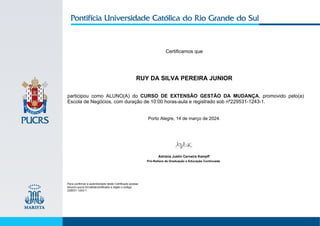 Certificamos que
RUY DA SILVA PEREIRA JUNIOR
participou como ALUNO(A) do CURSO DE EXTENSÃO GESTÃO DA MUDANÇA, promovido pelo(a)
Escola de Negócios, com duração de 10:00 horas-aula e registrado sob nº229531-1243-1.
Porto Alegre, 14 de março de 2024.
Para confirmar a autenticidade deste Certificado acesse
educon.pucrs.br/validarcertificado e digite o código:
229531-1243-1.
Adriana Justin Cerveira Kampff
Pró-Reitora de Graduação e Educação Continuada
 