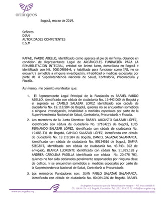 Bogotá, marzo de 2019.
Señores
DIAN
AUTORIDADES COMPETENTES
E.S.M
RAFAEL PARDO ABELLO, identificado como aparece al pie de mi firma, obrando en
condición de Representante Legal de ARCÁNGELES FUNDACIÓN PARA LA
REHABILITACIÓN INTEGRAL, entidad sin ánimo lucro, domiciliada en Bogotá e
identificada con Nit. 900109866-6, y habilitada para funcionar como IPS, no se
encuentra sometida a ninguna investigación, inhabilidad o medidas especiales por
parte de la Superintendencia Nacional de Salud, Contraloría, Procuraduría y
Fiscalía.
Así mismo, me permito manifestar que:
1. El Representante Legal Principal de la Fundación es RAFAEL PARDO
ABELLO, identificado con cédula de ciudadanía No. 19.443.060 de Bogotá y
el suplente es CAMILO SALAZAR LOPEZ identificado con cédula de
ciudadanía No. 19.118.584 de Bogotá, quienes no se encuentran sometidos
a ninguna investigación, inhabilidad o medidas especiales por parte de la
Superintendencia Nacional de Salud, Contraloría, Procuraduría y Fiscalía.
2. Los miembros de la Junta Directiva: RAFAEL AUGUSTO SALAZAR LÓPEZ,
identificado con cédula de ciudadanía No. 17164235 de Bogotá, LUIS
FERNANDO SALAZAR LÓPEZ, identificado con cédula de ciudadanía No.
19.083.331 de Bogotá, CAMILO SALAZAR LÓPEZ, identificado con cédula
de ciudadanía No. 19.118.584 de Bogotá, DANIEL SALAZAR SALAMANCA,
identificado con cédula de ciudadanía No. 80134516 de Bogotá, DAFNA
SIEGERT, identificada con cédula de ciudadanía No. 43.743. 302 de
envigado, BLANCA LLORENTE identificada con cédula No. 51.935.128 y
ANDREA CAROLINA PADILLA identificada con cédula No. 20.678 703,
quienes no han sido declarados penalmente responsables por ninguna clase
de delitos, ni se encuentran sometidos a medidas especiales por parte de
la Superintendencia Nacional de Salud, Contraloría o Procuraduría.
3. Los miembros Fundadores son: JUAN PABLO SALAZAR SALAMANCA,
identificado con cédula de ciudadanía No. 80.084.786 de Bogotá, RAFAEL
 