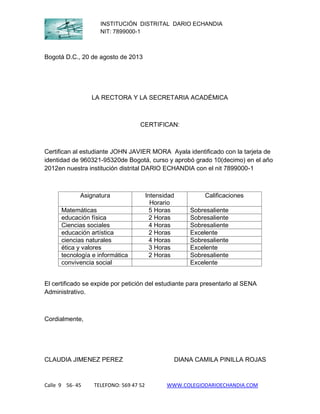INSTITUCIÓN DISTRITAL DARIO ECHANDIA
NIT: 7899000-1

Bogotá D.C., 20 de agosto de 2013

LA RECTORA Y LA SECRETARIA ACADÉMICA

CERTIFICAN:

Certifican al estudiante JOHN JAVIER MORA Ayala identificado con la tarjeta de
identidad de 960321-95320de Bogotá, curso y aprobó grado 10(decimo) en el año
2012en nuestra institución distrital DARIO ECHANDIA con el nit 7899000-1

Asignatura
Matemáticas
educación física
Ciencias sociales
educación artística
ciencias naturales
ética y valores
tecnología e informática
convivencia social

Intensidad
Horario
5 Horas
2 Horas
4 Horas
2 Horas
4 Horas
3 Horas
2 Horas

Calificaciones
Sobresaliente
Sobresaliente
Sobresaliente
Excelente
Sobresaliente
Excelente
Sobresaliente
Excelente

El certificado se expide por petición del estudiante para presentarlo al SENA
Administrativo.

Cordialmente,

CLAUDIA JIMENEZ PEREZ

Calle 9 56- 45

TELEFONO: 569 47 52

DIANA CAMILA PINILLA ROJAS

WWW.COLEGIODARIOECHANDIA.COM

 