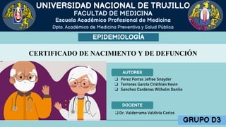 FACULTAD DE MEDICINA
Dpto. Académico de Medicina Preventiva y Salud Pública
UNIVERSIDAD NACIONAL DE TRUJILLO
Escuela Académico Profesional de Medicina
EPIDEMIOLOGÍA
CERTIFICADO DE NACIMIENTO Y DE DEFUNCIÓN
❏ Perez Porras Jefree Snayder
❏ Terrones Garcia Cristhian Kevin
❏ Sanchez Cardenas Wilhelm Danilo
AUTORES
DOCENTE
❑ Dr. Valderrama Valdivia Carlos
GRUPO D3
 