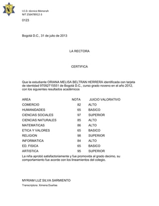 I.E.D. técnico Menorah
NIT 256478912-3

0123

Bogotá D.C., 31 de julio de 2013

LA RECTORA

CERTIFICA

Que la estudiante ORIANA MELISA BELTRAN HERRERA identificada con tarjeta
de identidad 97092715551 de Bogotá D.C., curso grado noveno en el año 2012,
con los siguientes resultados académicos
AREA

NOTA

JUICIO VALORATIVO

COMERCIO

82

ALTO

HUMANIDADES

65

BASICO

CIENCIAS SOCIALES

97

SUPERIOR

CIENCIAS NATURALES

85

ALTO

MATEMATICAS

86

ALTO

ETICA Y VALORES

65

BASICO

RELIGION

98

SUPERIOR

INFORMATICA

84

ALTO

ED. FISICA

65

BASICO

ARTISTICA

95

SUPERIOR

La niña aprobó satisfactoriamente y fue promovida al grado decimo, su
comportamiento fue acorde con los lineamientos del colegio.

MYRIAM LUZ SILVA SARMIENTO
Transcriptora: Ximena Dueñas

 