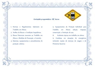 Conteúdo programático 08 horas
1. Normas e Regulamentos Aplicáveis ao
Trabalho em Altura;
2. Análise de Riscos e Condições Impeditivas;
3. Riscos Potenciais inerentes ao Trabalho em
Altura e Medidas de Prevenção e Controle;
4. Sistemas, equipamentos e procedimentos de
proteção coletiva;
5. Equipamentos de Proteção Individual para
Trabalho em Altura: seleção, inspeção,
conservação e limitação de uso;
8. Acidentes típicos em trabalho em altura;
9. Condutas em situações de emergência,
incluindo noções de técnicas de resgate e de
Primeiros Socorros
 