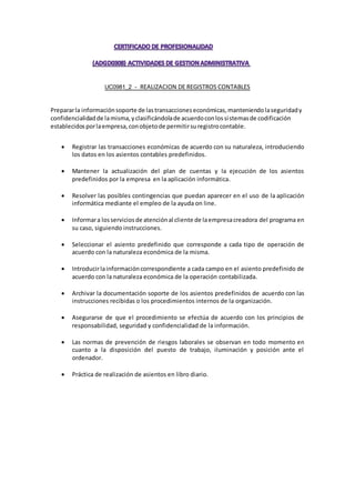 (ADGD0308)
ACTIVIDADES DE GESTION ADMINISTRATIV
UC0981_2 - REALIZACION DE REGISTROS CONTABLES
Prepararla informaciónsoporte de lastransaccioneseconómicas,manteniendolaseguridady
confidencialidadde lamisma,yclasificándolade acuerdoconlossistemasde codificación
establecidosporlaempresa,conobjetode permitirsuregistrocontable.
 Registrar las transacciones económicas de acuerdo con su naturaleza, introduciendo
los datos en los asientos contables predefinidos.
 Mantener la actualización del plan de cuentas y la ejecución de los asientos
predefinidos por la empresa en la aplicación informática.
 Resolver las posibles contingencias que puedan aparecer en el uso de la aplicación
informática mediante el empleo de la ayuda on line.
 Informara losserviciosde atenciónal cliente de laempresacreadora del programa en
su caso, siguiendo instrucciones.
 Seleccionar el asiento predefinido que corresponde a cada tipo de operación de
acuerdo con la naturaleza económica de la misma.
 Introducirlainformacióncorrespondiente a cada campo en el asiento predefinido de
acuerdo con la naturaleza económica de la operación contabilizada.
 Archivar la documentación soporte de los asientos predefinidos de acuerdo con las
instrucciones recibidas o los procedimientos internos de la organización.
 Asegurarse de que el procedimiento se efectúa de acuerdo con los principios de
responsabilidad, seguridad y confidencialidad de la información.
 Las normas de prevención de riesgos laborales se observan en todo momento en
cuanto a la disposición del puesto de trabajo, iluminación y posición ante el
ordenador.
 Práctica de realización de asientos en libro diario.
 