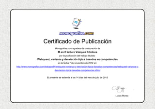 Certificado de Publicación
Monografias.com agradece la colaboración de
M en C Arturo Vázquez Córdova
por la publicación del trabajo titulado
Webquest, varianza y desviación típica basadas en competencias
en la fecha 7 de noviembre de 2012 en:
http://www.monografias.com/trabajos94/webquest-varianza-y-desviacion-tipica-basadas-competencias/webquest-varianza-y-
desviacion-tipica-basadas-competencias.shtml
El presente se extiende a los 14 días del mes de julio de 2013
Lucas Morea
 