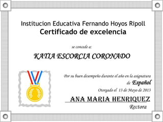 Institucion Educativa Fernando Hoyos Ripoll
Certificado de excelencia
se concede a:
KATIA ESCORCIA CORONADO
Por su buen desempeño durante el año en la asignatura
de Español
Otorgado el 13 de Mayo de 2013
Ana Maria Henriquez
Rectora
 