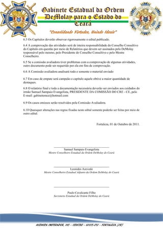 6.3 Os Capítulos deverão observar rigorosamente o edital publicado.
6.4 A comprovação das atividades será de inteira responsabilidade do Conselho Consultivo
do Capítulo em questão por meio de Relatórios que devem ser assinados pelo DeMolay
responsável pelo mesmo, pelo Presidente do Conselho Consultivo e pelo Mestre
Conselheiro.
6.5 Se a comissão avaliadora tiver problemas com a comprovação de algumas atividades,
outro documento pode ser requerido por ela em fins de comprovação.
6.6 A Comissão avaliadora analisará todo e somente o material enviado

6.7 Em caso de empate será campeão o capítulo aquele obtive a maior quantidade de
destaques.
6.8 O relatório final e toda a documentação necessária deverão ser enviados aos cuidados do
irmão Samuel Sampaio Evangelista, PRESIDENTE DA COMISSÃO DO CRE - CE, pelo
E-mail: gabinetemce@hotmail.com

6.9 Os casos omissos serão resolvidos pela Comissão Avaliadora.

6.10 Quaisquer alterações nas regras fixadas neste edital somente poderão ser feitas por meio de
outro edital.


                                                             Fortaleza, 01 de Outubro de 2011.




                         ___________________________________
                               Samuel Sampaio Evangelista
                    Mestre Conselheiro Estadual da Ordem DeMolay do Ceará



                         ___________________________________
                                   Leonides Azevedo
                 Mestre Conselheiro Estadual Adjunto da Ordem DeMolay do Ceará



                         ___________________________________

                                    Paulo Cavalcante Filho
                         Secretario Estadual da Ordem DeMolay do Ceará




          AVENIDA IMPERADOR, 145 - CENTRO - 60015-051 - FORTALEZA (CE)
 