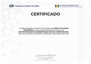 O Instituto Serzedello Corrêa (ISC-TCU) certifica que PÉRICLES OLIVEIRA
NASCIMENTO, concluiu na Escola Virtual de Governo o curso
SUSTENTABILIDADE NA ADMINISTRAÇÃO PÚBLICA (TURMA MAI/2022),
disponível no período de 23/05/2022 a 22/06/2022, carga horária de 28 horas.
 