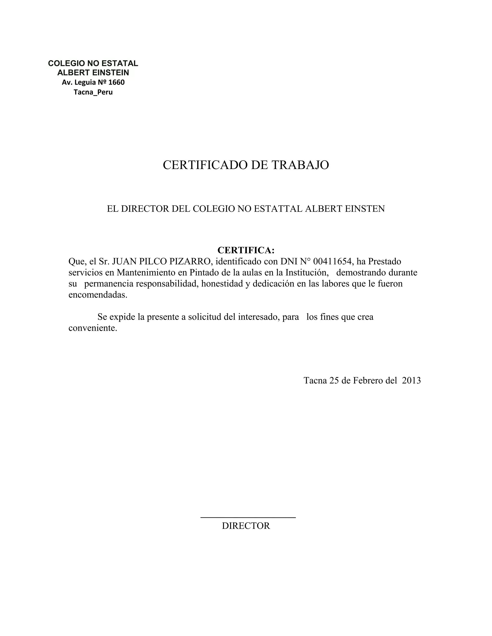 CERTIFICADO DE TRABAJO
EL DIRECTOR DEL COLEGIO NO ESTATTAL ALBERT EINSTEN
CERTIFICA:
Que, el Sr. JUAN PILCO PIZARRO, identificado con DNI N° 00411654, ha Prestado
servicios en Mantenimiento en Pintado de la aulas en la Institución, demostrando durante
su permanencia responsabilidad, honestidad y dedicación en las labores que le fueron
encomendadas.
Se expide la presente a solicitud del interesado, para los fines que crea
conveniente.
Tacna 25 de Febrero del 2013
DIRECTOR
COLEGIO NO ESTATAL
ALBERT EINSTEIN
Av. Leguia Nº 1660
Tacna_Peru