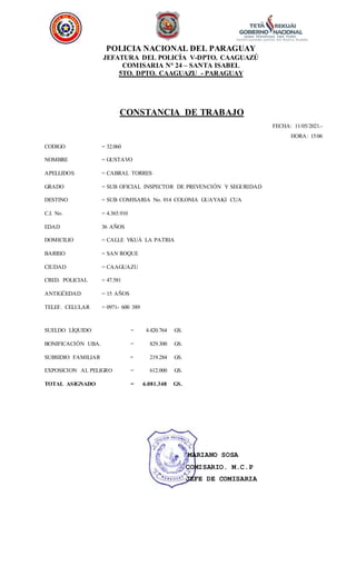 POLICIA NACIONAL DEL PARAGUAY
JEFATURA DEL POLICÍA V-DPTO. CAAGUAZÚ
COMISARIA N° 24 – SANTA ISABEL
5TO. DPTO. CAAGUAZU - PARAGUAY
CONSTANCIA DE TRABAJO
FECHA: 11/05/2021.-
HORA: 15:06
CODIGO
NOMBRE
APELLIDOS
GRADO
DESTINO
C.I. No.
EDAD
DOMICILIO
BARRIO
CIUDAD
CRED. POLICIAL
ANTIGÜEDAD
TELEF. CELULAR
= 32.060
= GUSTAVO
= CABRAL TORRES
= SUB OFICIAL INSPECTOR DE PREVENCIÓN Y SEGURIDAD
= SUB COMISARIA No. 014 COLONIA GUAYAKI CUA
= 4.365.910
36 AÑOS
= CALLE YKUÁ LA PATRIA
= SAN ROQUE
= CAAGUAZU
= 47.581
= 15 AÑOS
= 0971- 600 389
SUELDO LÍQUIDO = 4.420.764 GS.
BONIFICACIÓN UBA. = 829.300 GS.
SUBSIDIO FAMILIAR = 219.284 GS.
EXPOSICION AL PELIGRO = 612.000 GS.
TOTAL ASIGNADO = 6.081.348 GS.
MARIANO SOSA
COMISARIO. M.C.P
JEFE DE COMISARIA
 
