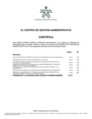 SREGIONAL DISTRITO CAPITAL
EL CENTRO DE GESTION ADMINISTRATIVA
CERTIFICA
SENA: Una Organización con Conocimiento
Que DIANA TERESA BONILLA ARAGON identificado(a) con Tarjeta de Identidad No
96.043.005.496 de Bogotá, realizó y aprobó el programa de TÉCNICO EN ASISTENCIA
ADMINISTRATIVA con las siguientes evaluaciones e intensidad horaria:
La autenticidad de este documento puede ser verificada en el registro electrónico que se encuentra en la página web http://certificados.sena.edu.co, bajo el número
940400324045TI96043005496N.
EVAL I.H.
Itinerario
APOYAR EL SISTEMA DE INFORMACIÓN CONTABLE EN CONCORDANCIA CON LA NORMATIVIDAD. 4.5 A 120
COMPRENDER TEXTOS EN INGLÉS EN FORMA ESCRITA Y AUDITIVA 4.5 A 180
FACILITAR EL SERVICIO A LOS CLIENTES INTERNOS Y EXTERNOS DE ACUERDO CON LAS
POLÍTICAS DE LA ORGANIZACIÓN. 4.5 A 120
ORGANIZAR EVENTOS QUE PROMUEVAN LAS RELACIONES EMPRESARIALES, TENIENDO EN
CUENTA EL OBJETO SOCIAL DE LA EMPRESA. 4.5 A 120
ORGANIZAR LA DOCUMENTACIÓN TENIENDO EN CUENTA LAS NORMAS LEGALES Y DE LA
ORGANIZACIÓN 4.5 A 120
PROCESAR LA INFORMACIÓN DE ACUERDO CON LAS NECESIDADES DE LA ORGANIZACIÓN 4.5 A 120
PRODUCIR LOS DOCUMENTOS QUE SE ORIGINEN DE LAS FUNCIONES ADMINISTRATIVAS,
SIGUIENDO LA NORMA TÉCNICA Y LA LEGISLACIÓN VIGENTE. 4.5 A 280
PROMOVER LA INTERACCIÓN IDÓNEA CONSIGO MISMO, 4.5 A
 