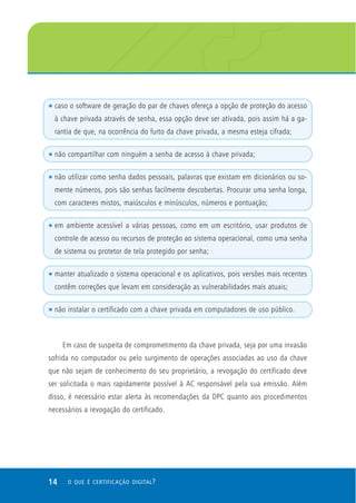 t   caso o software de geração do par de chaves ofereça a opção de proteção do acesso
    à chave privada através de senha, essa opção deve ser ativada, pois assim há a ga-
    rantia de que, na ocorrência do furto da chave privada, a mesma esteja cifrada;

t   não compartilhar com ninguém a senha de acesso à chave privada;

t   não utilizar como senha dados pessoais, palavras que existam em dicionários ou so-
    mente números, pois são senhas facilmente descobertas. Procurar uma senha longa,
    com caracteres mistos, maiúsculos e minúsculos, números e pontuação;

t   em ambiente acessível a várias pessoas, como em um escritório, usar produtos de
    controle de acesso ou recursos de proteção ao sistema operacional, como uma senha
    de sistema ou protetor de tela protegido por senha;

t   manter atualizado o sistema operacional e os aplicativos, pois versões mais recentes
    contêm correções que levam em consideração as vulnerabilidades mais atuais;

t   não instalar o certificado com a chave privada em computadores de uso público.



      Em caso de suspeita de comprometimento da chave privada, seja por uma invasão
sofrida no computador ou pelo surgimento de operações associadas ao uso da chave
que não sejam de conhecimento do seu proprietário, a revogação do certificado deve
ser solicitada o mais rapidamente possível à AC responsável pela sua emissão. Além
disso, é necessário estar alerta às recomendações da DPC quanto aos procedimentos
necessários a revogação do certificado.




14      O QUE É CERTIFICAÇÃO DIGITAL ?
 