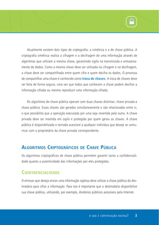 Atualmente existem dois tipos de criptografia: a simétrica e a de chave pública. A
criptografia simétrica realiza a cifragem e a decifragem de uma informação através de
algoritmos que utilizam a mesma chave, garantindo sigilo na transmissão e armazena-
mento de dados. Como a mesma chave deve ser utilizada na cifragem e na decifragem,
a chave deve ser compartilhada entre quem cifra e quem decifra os dados. O processo
de compartilhar uma chave é conhecido como troca de chaves. A troca de chaves deve
ser feita de forma segura, uma vez que todos que conhecem a chave podem decifrar a
informação cifrada ou mesmo reproduzir uma informação cifrada.


    Os algoritmos de chave pública operam com duas chaves distintas: chave privada e
chave pública. Essas chaves são geradas simultaneamente e são relacionadas entre si,
o que possibilita que a operação executada por uma seja revertida pela outra. A chave
privada deve ser mantida em sigilo e protegida por quem gerou as chaves. A chave
pública é disponibilizada e tornada acessível a qualquer indivíduo que deseje se comu-
nicar com o proprietário da chave privada correspondente.



ALGORITMOS CRIPTOGRÁFICOS                     DE   CHAVE PÚBLICA
Os algoritmos criptográficos de chave pública permitem garantir tanto a confidenciali-
dade quanto a autenticidade das informações por eles protegidas.


CONFIDENCIALIDADE
O emissor que deseja enviar uma informação sigilosa deve utilizar a chave pública do des-
tinatário para cifrar a informação. Para isto é importante que o destinatário disponibilize
sua chave pública, utilizando, por exemplo, diretórios públicos acessíveis pela Internet.




                                                     O QUE É CERTIFICAÇÃO DIGITAL ?         3
 