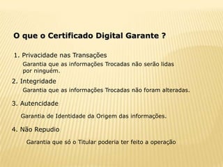 O que o Certificado Digital Garante ?

1. Privacidade nas Transações
   Garantia que as informações Trocadas não serão lidas
   por ninguém.
2. Integridade
   Garantia que as informações Trocadas não foram alteradas.

3. Autencidade
  Garantia de Identidade da Origem das informações.

4. Não Repudio

    Garantia que só o Titular poderia ter feito a operação
 