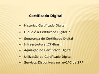 Certificado Digital

•   Histórico Certificado Digital

•   O que é o Certificado Digital ?

•   Segurança do Certificado Digital
•   Infraestrutura ICP-Brasil
•   Aquisição do Certificado Digital

•   Utilização do Certificado Digital
•   Serviços Disponíveis no e-CAC da SRF
 
