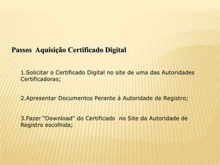 Passos Aquisição Certificado Digital:


  1.Solicitar o Certificado Digital no site de uma das Autoridades
  Certificadoras;


  2.Apresentar Documentos Perante à Autoridade de Registro;


  3.Fazer “Download” do Certificado no Site da Autoridade de
  Registro escolhida;
 
